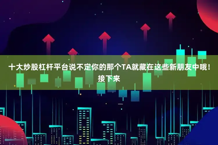 十大炒股杠杆平台说不定你的那个TA就藏在这些新朋友中哦！接下来