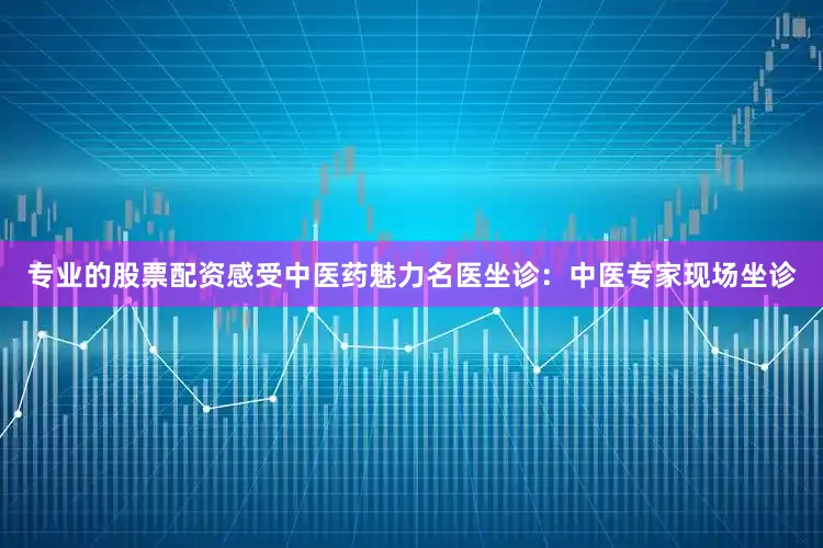 专业的股票配资感受中医药魅力名医坐诊：中医专家现场坐诊