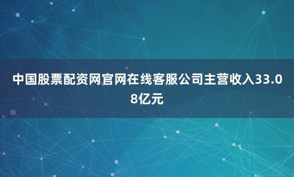 中国股票配资网官网在线客服公司主营收入33.08亿元