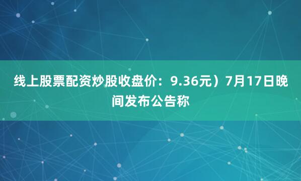 线上股票配资炒股收盘价：9.36元）7月17日晚间发布公告称