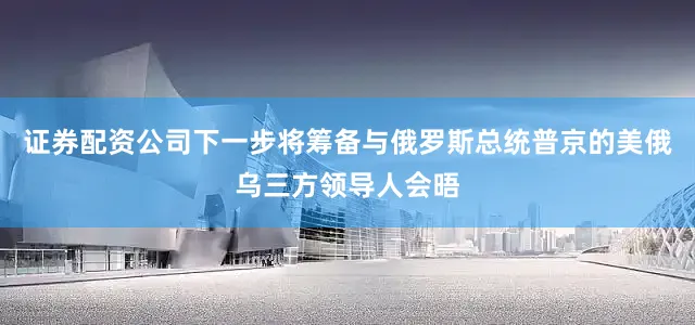 证券配资公司下一步将筹备与俄罗斯总统普京的美俄乌三方领导人会晤