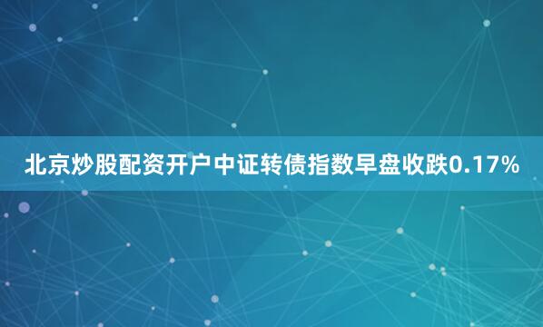 北京炒股配资开户中证转债指数早盘收跌0.17%