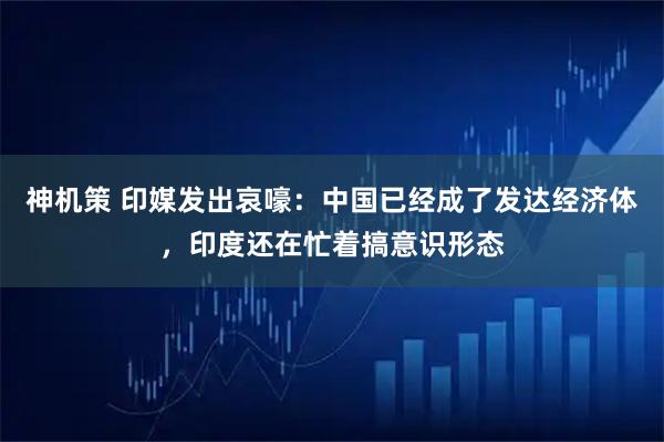 神机策 印媒发出哀嚎：中国已经成了发达经济体，印度还在忙着搞意识形态