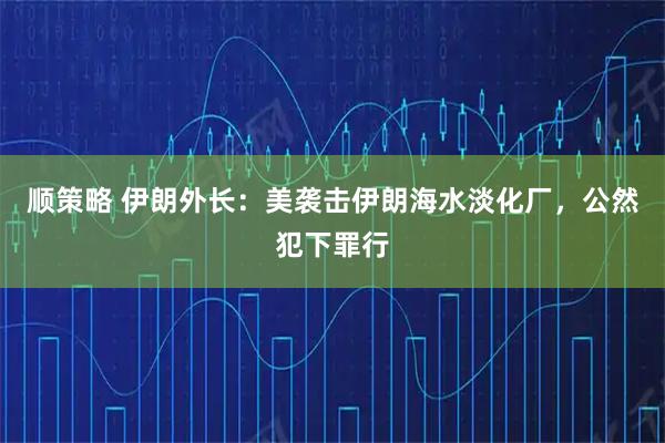 顺策略 伊朗外长：美袭击伊朗海水淡化厂，公然犯下罪行