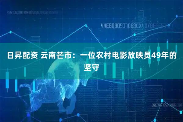 日昇配资 云南芒市：一位农村电影放映员49年的坚守