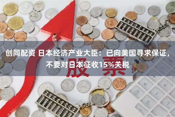 创同配资 日本经济产业大臣：已向美国寻求保证，不要对日本征收15%关税