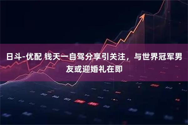 日斗-优配 钱天一自驾分享引关注，与世界冠军男友或迎婚礼在即