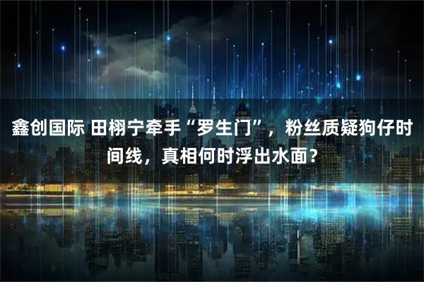 鑫创国际 田栩宁牵手“罗生门”，粉丝质疑狗仔时间线，真相何时浮出水面？