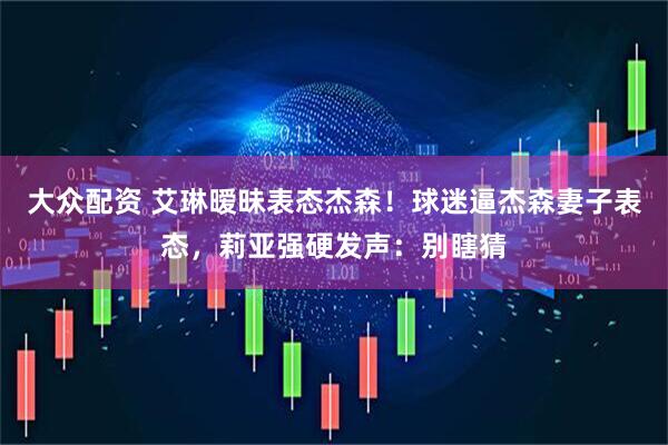 大众配资 艾琳暧昧表态杰森！球迷逼杰森妻子表态，莉亚强硬发声：别瞎猜