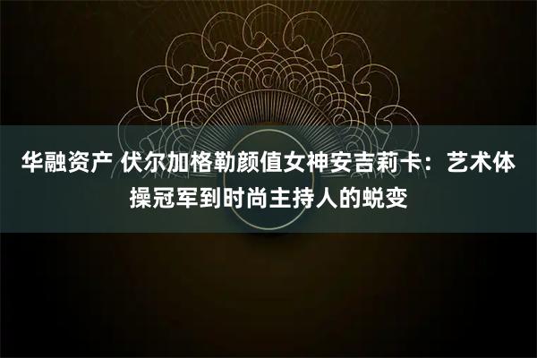华融资产 伏尔加格勒颜值女神安吉莉卡：艺术体操冠军到时尚主持人的蜕变