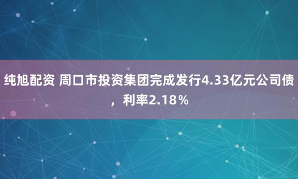纯旭配资 周口市投资集团完成发行4.33亿元公司债，利率2.18％