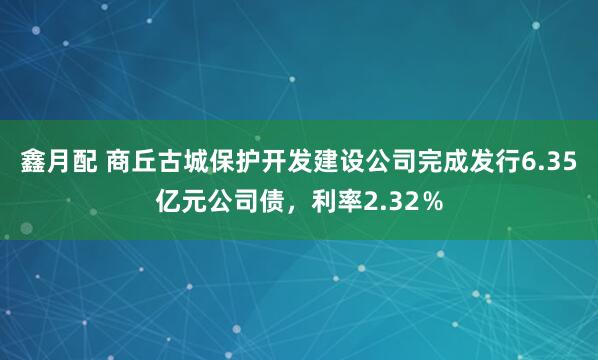 鑫月配 商丘古城保护开发建设公司完成发行6.35亿元公司债，利率2.32％