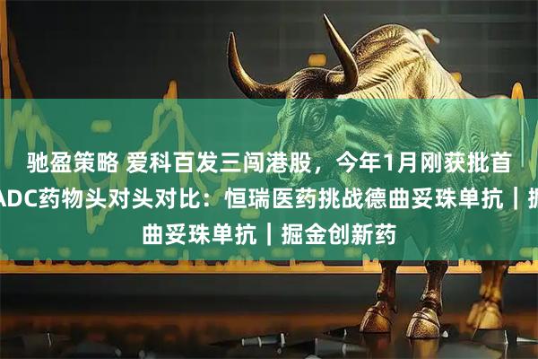 驰盈策略 爱科百发三闯港股,今年1月刚获批首款药物;ADC药物头对头对比:恒瑞医药挑战德曲妥珠单抗|掘金创新药