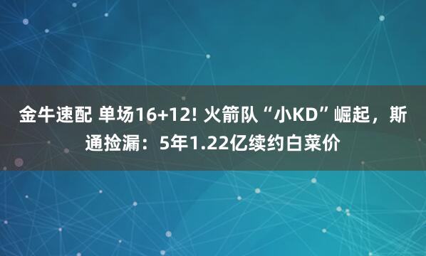 金牛速配 单场16+12! 火箭队“小KD”崛起,斯通捡漏:5年1.22亿续约白菜价