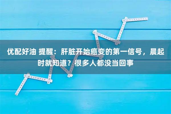 优配好油 提醒：肝脏开始癌变的第一信号，晨起时就知道？很多人都没当回事