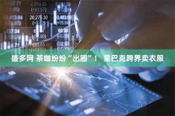 盛多网 茶咖纷纷“出圈”！ 星巴克跨界卖衣服