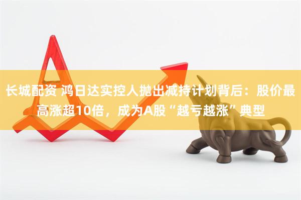 长城配资 鸿日达实控人抛出减持计划背后：股价最高涨超10倍，成为A股“越亏越涨”典型