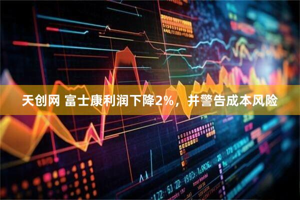 天创网 富士康利润下降2%，并警告成本风险