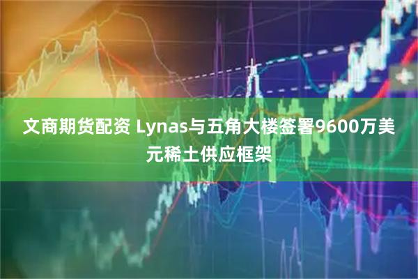 文商期货配资 Lynas与五角大楼签署9600万美元稀土供应框架