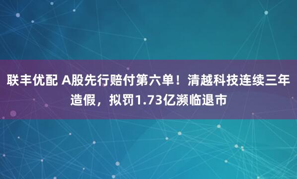 联丰优配 A股先行赔付第六单！清越科技连续三年造假，拟罚1.73亿濒临退市