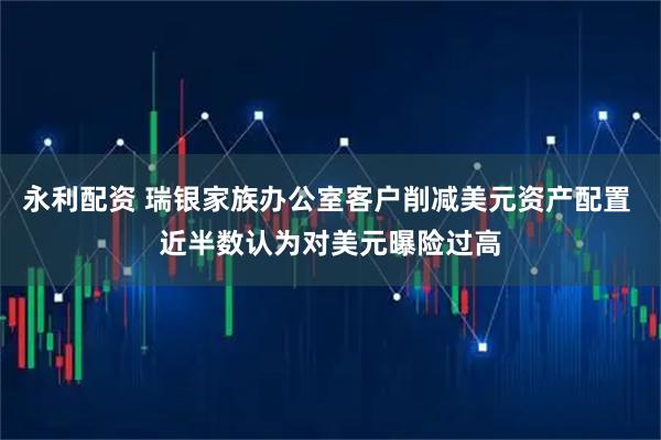 永利配资 瑞银家族办公室客户削减美元资产配置 近半数认为对美元曝险过高