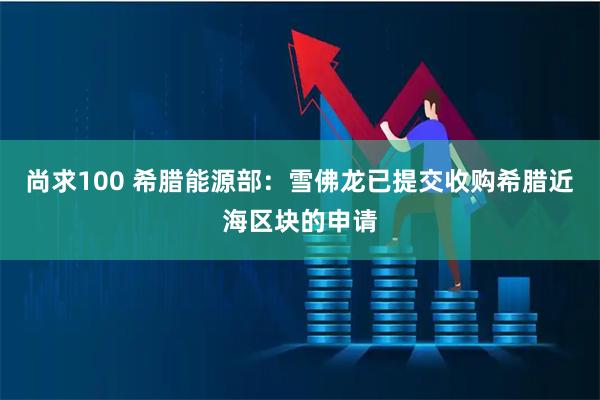 尚求100 希腊能源部：雪佛龙已提交收购希腊近海区块的申请