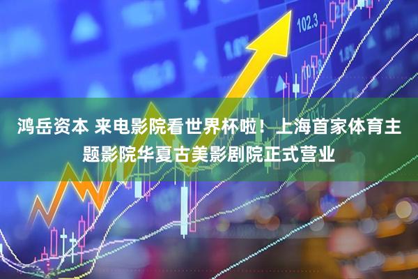鸿岳资本 来电影院看世界杯啦！上海首家体育主题影院华夏古美影剧院正式营业