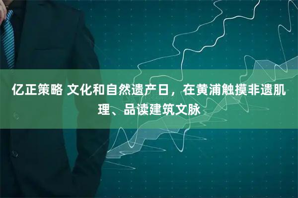 亿正策略 文化和自然遗产日，在黄浦触摸非遗肌理、品读建筑文脉