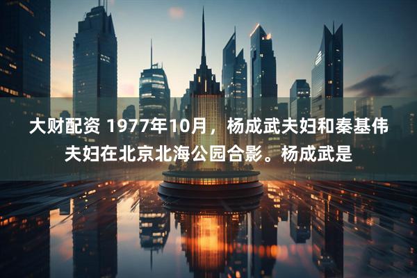 大财配资 1977年10月，杨成武夫妇和秦基伟夫妇在北京北海公园合影。杨成武是