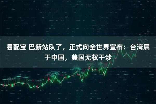 易配宝 巴新站队了，正式向全世界宣布：台湾属于中国，美国无权干涉
