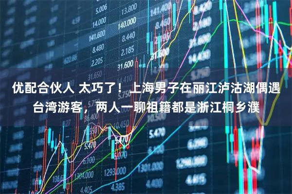 优配合伙人 太巧了！上海男子在丽江泸沽湖偶遇台湾游客，两人一聊祖籍都是浙江桐乡濮