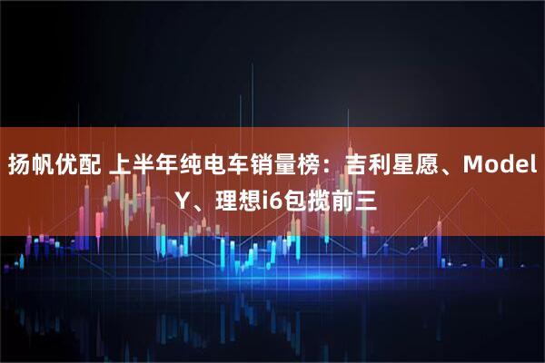 扬帆优配 上半年纯电车销量榜：吉利星愿、Model Y、理想i6包揽前三