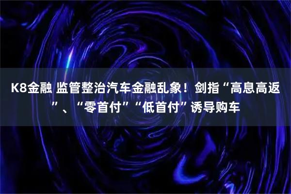 K8金融 监管整治汽车金融乱象！剑指“高息高返”、“零首付”“低首付”诱导购车