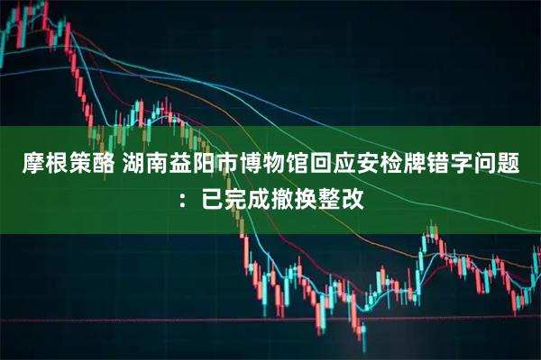 摩根策酪 湖南益阳市博物馆回应安检牌错字问题：已完成撤换整改
