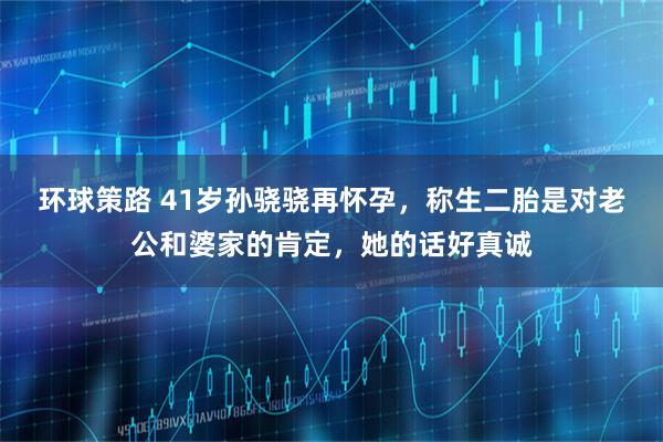 环球策路 41岁孙骁骁再怀孕，称生二胎是对老公和婆家的肯定，她的话好真诚