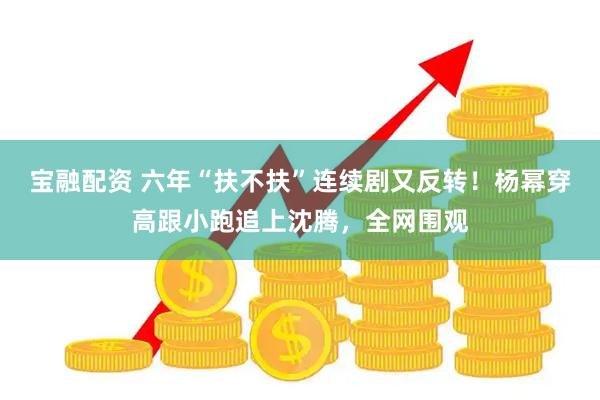 宝融配资 六年“扶不扶”连续剧又反转！杨幂穿高跟小跑追上沈腾，全网围观