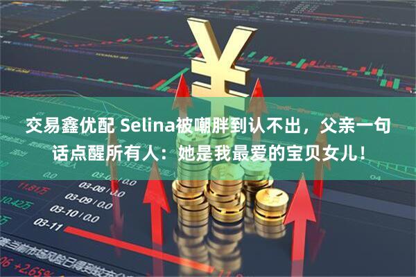 交易鑫优配 Selina被嘲胖到认不出，父亲一句话点醒所有人：她是我最爱的宝贝女儿！