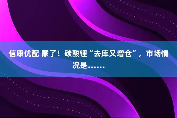 信康优配 蒙了!碳酸锂“去库又增仓”,市场情况是……