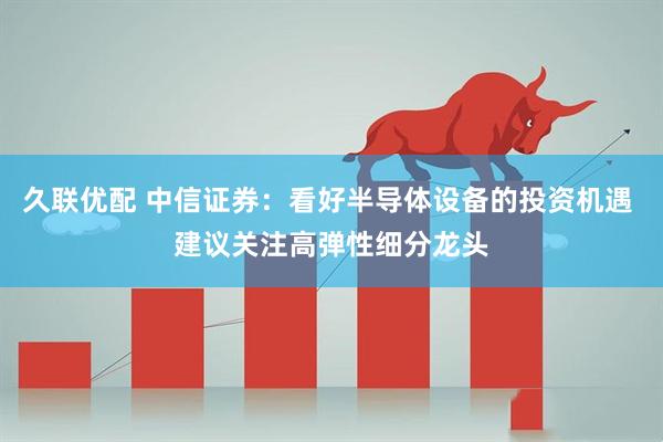 久联优配 中信证券：看好半导体设备的投资机遇 建议关注高弹性细分龙头