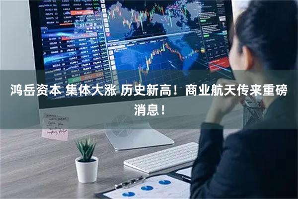 鸿岳资本 集体大涨 历史新高！商业航天传来重磅消息！